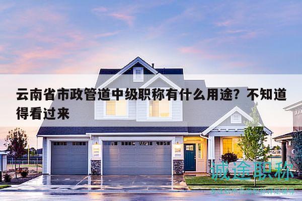 云南省市政管道中级职称有什么用途？不知道得看过来