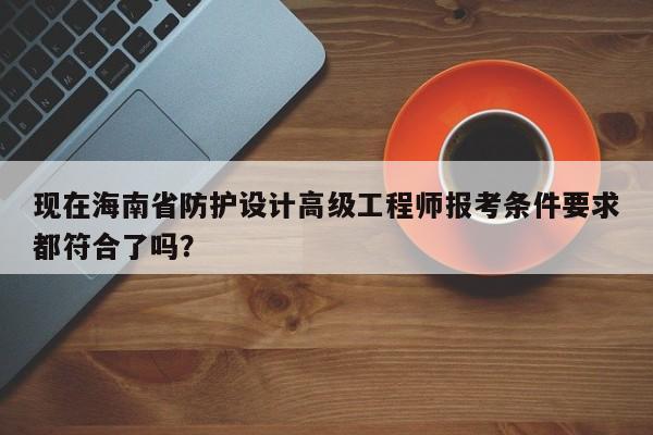 现在海南省防护设计高级工程师报考条件要求都符合了吗？