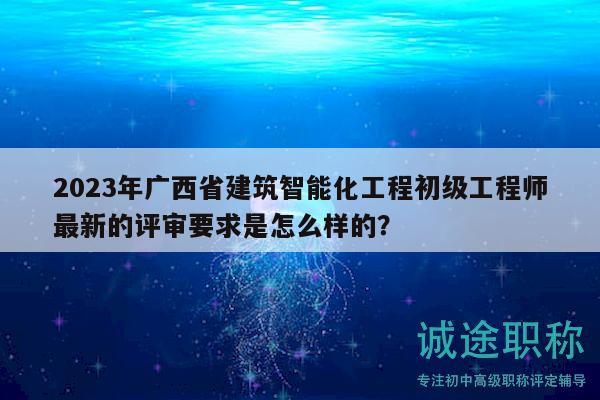 2023年广西省建筑智能化工程初级工程师最新的评审要求是怎么样的？