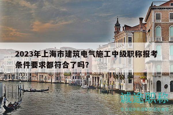 2023年上海市建筑电气施工中级职称报考条件要求都符合了吗？