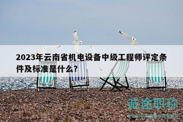 2023年云南省机电设备中级工程师评定条件及标准是什么？