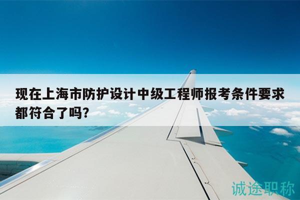 现在上海市防护设计中级工程师报考条件要求都符合了吗？