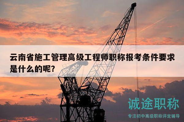云南省施工管理高级工程师职称报考条件要求是什么的呢？