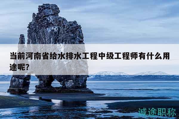 当前河南省给水排水工程中级工程师有什么用途呢？