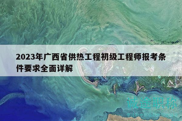 2023年广西省供热工程初级工程师报考条件要求全面详解