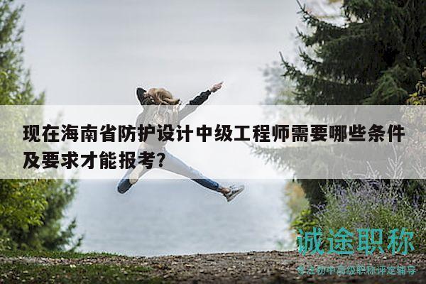 现在海南省防护设计中级工程师需要哪些条件及要求才能报考？