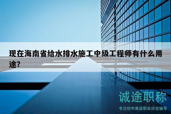 现在海南省给水排水施工中级工程师有什么用途？