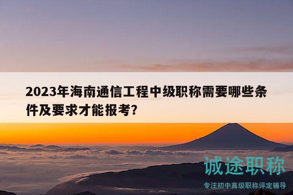 2023年海南通信工程中级职称需要哪些条件及要求才能报考？