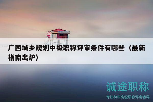广西城乡规划中级职称评审条件有哪些（最新指南出炉）