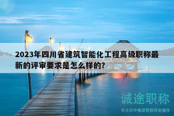 2023年四川省建筑智能化工程高级职称最新的评审要求是怎么样的？