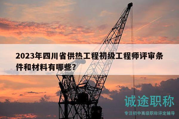 2023年四川省供热工程初级工程师评审条件和材料有哪些？