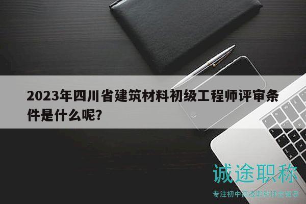 2023年四川省建筑材料初级工程师评审条件是什么呢？