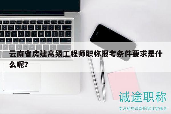 云南省房建高级工程师职称报考条件要求是什么呢？