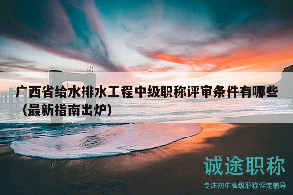 广西省给水排水工程中级职称评审条件有哪些（最新指南出炉）