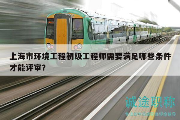 上海市环境工程初级工程师需要满足哪些条件才能评审？