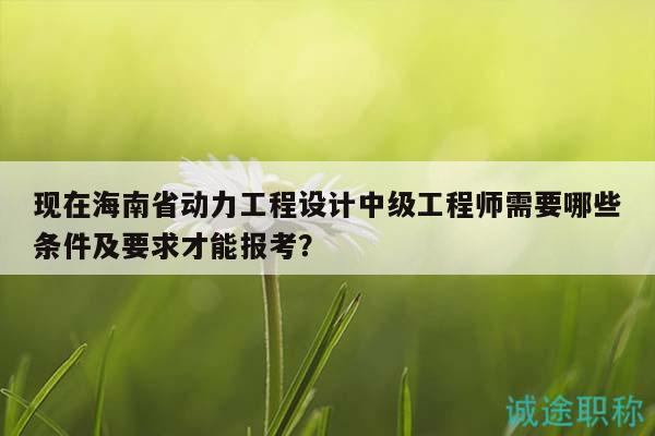 现在海南省动力工程设计中级工程师需要哪些条件及要求才能报考？