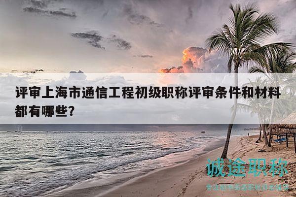 评审上海市通信工程初级职称评审条件和材料都有哪些？