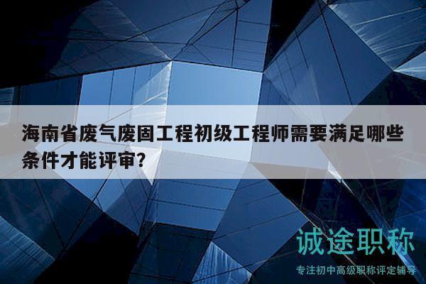 海南省废气废固工程初级工程师需要满足哪些条件才能评审？