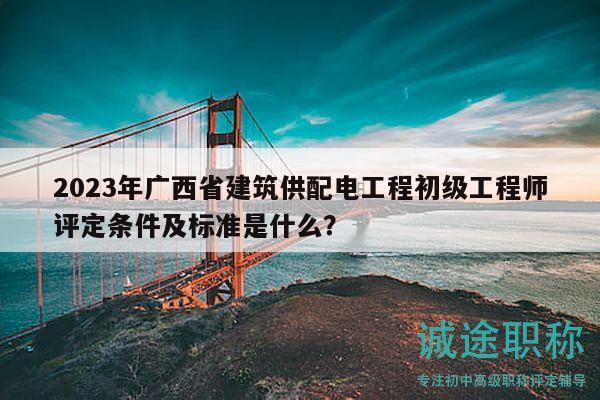 2023年广西省建筑供配电工程初级工程师评定条件及标准是什么？