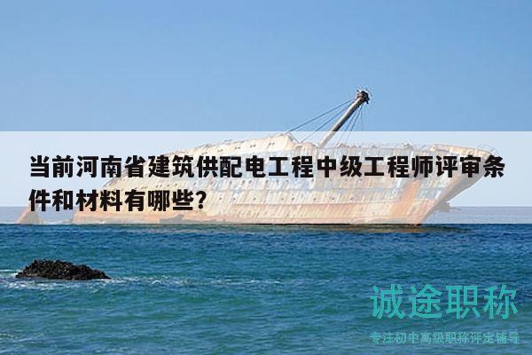当前河南省建筑供配电工程中级工程师评审条件和材料有哪些？