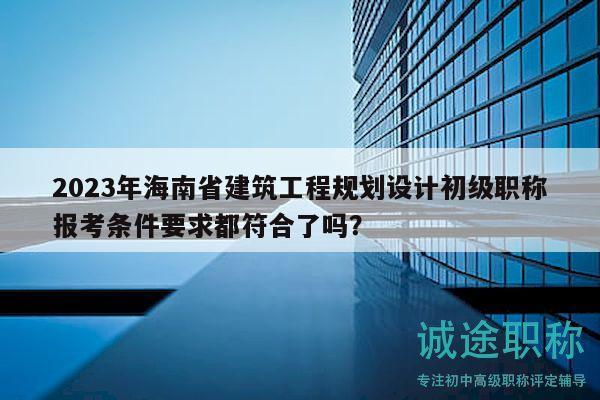2023年海南省建筑工程规划设计初级职称报考条件要求都符合了吗？