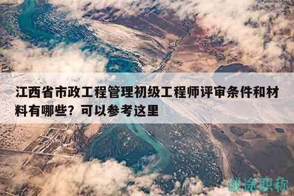 江西省市政工程管理初级工程师评审条件和材料有哪些？可以参考这里