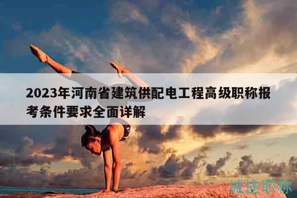 2023年河南省建筑供配电工程高级职称报考条件要求全面详解