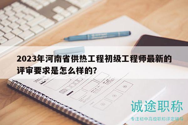 2023年河南省供热工程初级工程师最新的评审要求是怎么样的？