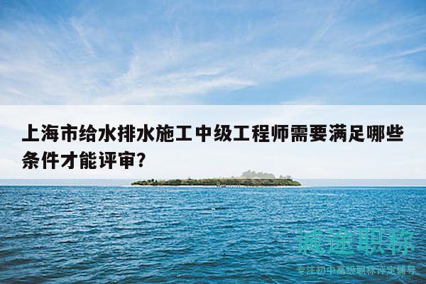 上海市给水排水施工中级工程师需要满足哪些条件才能评审？