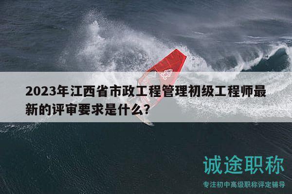 2023年江西省市政工程管理初级工程师最新的评审要求是什么？