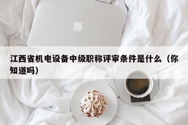 江西省机电设备中级职称评审条件是什么（你知道吗）