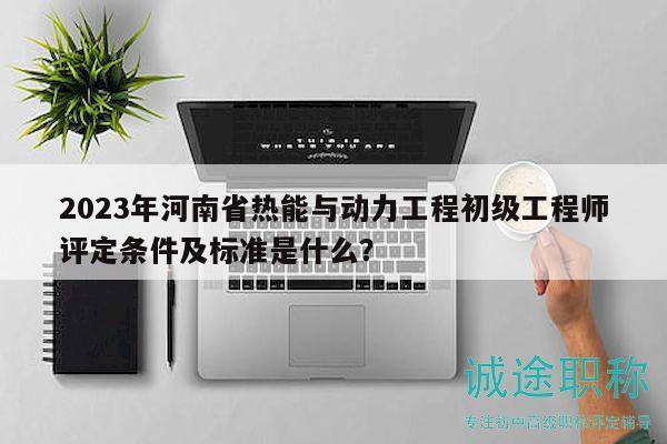 2023年河南省热能与动力工程初级工程师评定条件及标准是什么？