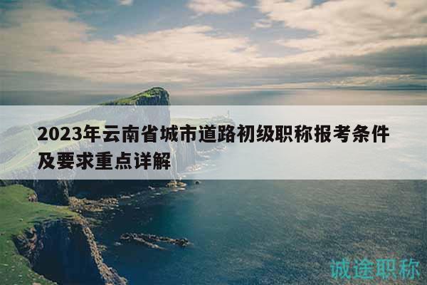 2023年云南省城市道路初级职称报考条件及要求重点详解