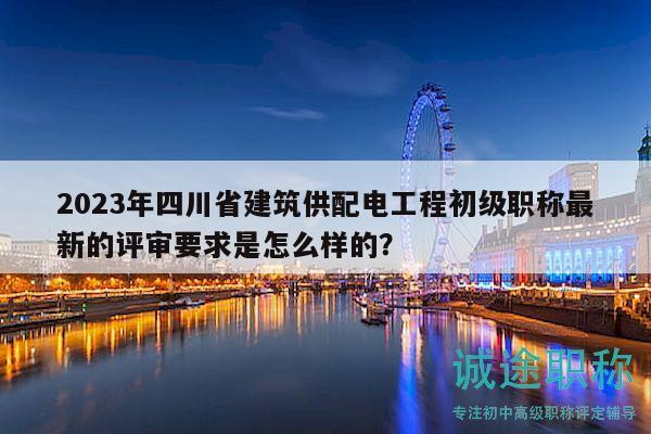 2023年四川省建筑供配电工程初级职称最新的评审要求是怎么样的？