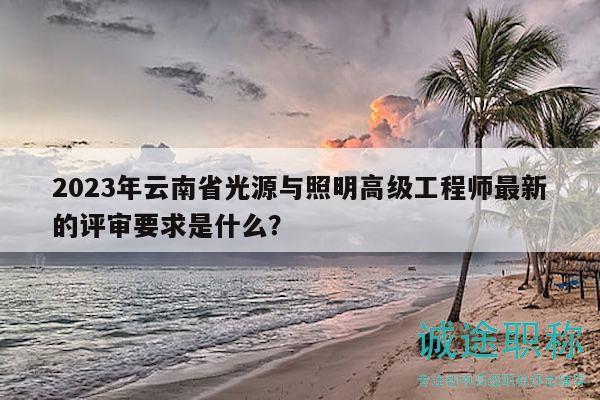 2023年云南省光源与照明高级工程师最新的评审要求是什么？