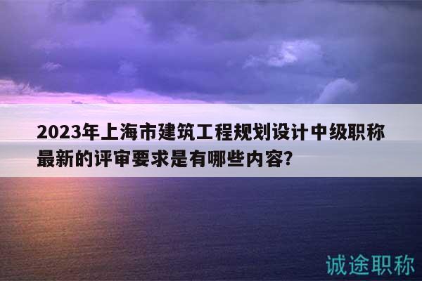 2023年上海市建筑工程规划设计中级职称最新的评审要求是有哪些内容？