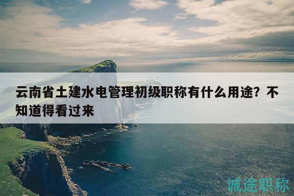 云南省土建水电管理初级职称有什么用途？不知道得看过来