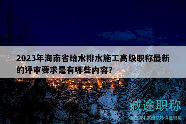 2023年海南省给水排水施工高级职称最新的评审要求是有哪些内容？