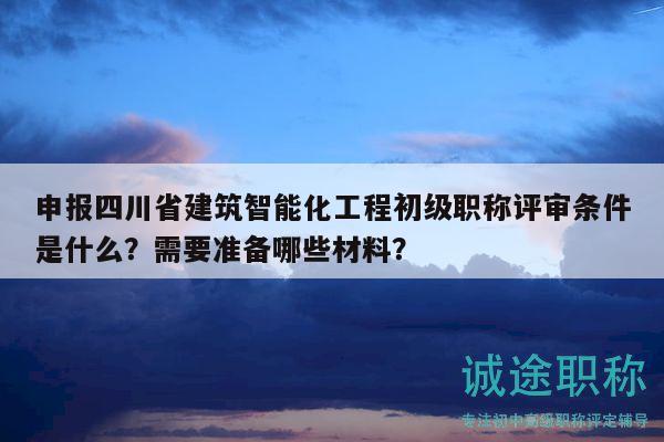 申报四川省建筑智能化工程初级职称评审条件是什么？需要准备哪些材料？
