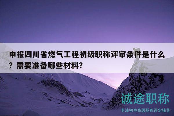 申报四川省燃气工程初级职称评审条件是什么？需要准备哪些材料？