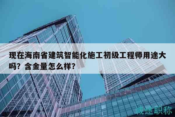 现在海南省建筑智能化施工初级工程师用途大吗？含金量怎么样？