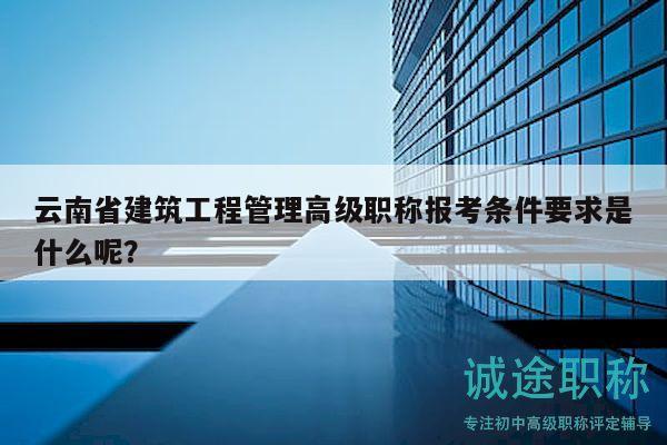 云南省建筑工程管理高级职称报考条件要求是什么呢？