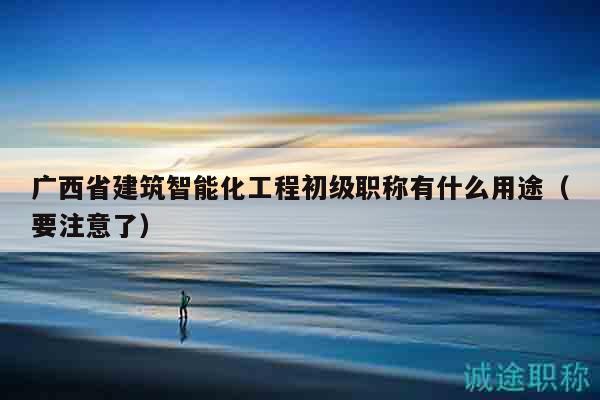 广西省建筑智能化工程初级职称有什么用途（要注意了）