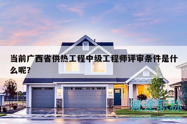 当前广西省供热工程中级工程师评审条件是什么呢？
