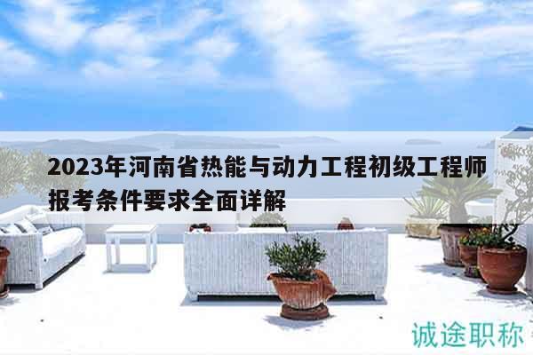 2023年河南省热能与动力工程初级工程师报考条件要求全面详解