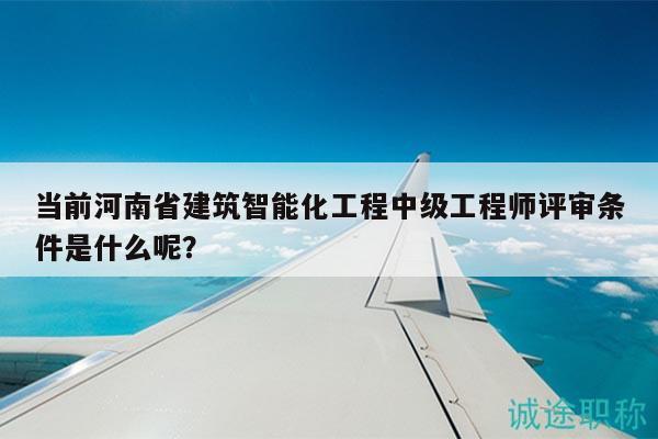 当前河南省建筑智能化工程中级工程师评审条件是什么呢？