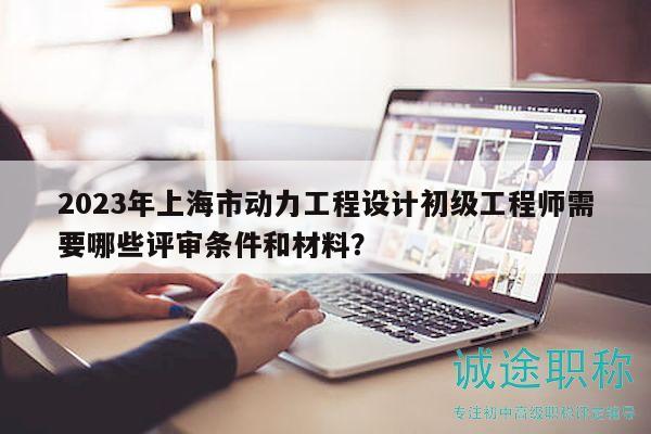 2023年上海市动力工程设计初级工程师需要哪些评审条件和材料？