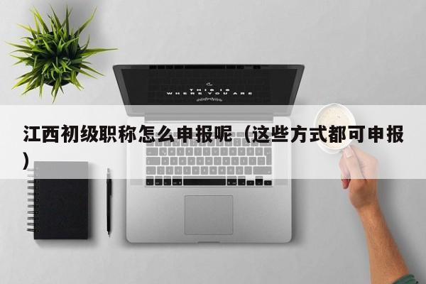 江西初级职称怎么申报呢（这些方式都可申报）