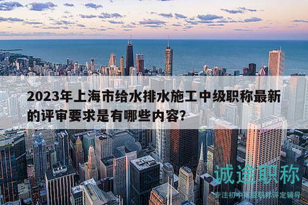 2023年上海市给水排水施工中级职称最新的评审要求是有哪些内容？