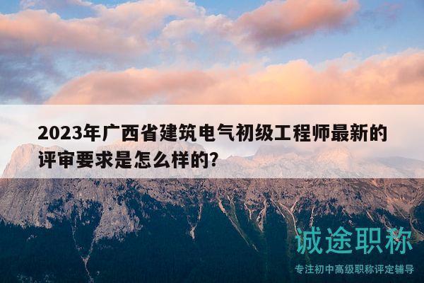 2023年广西省建筑电气初级工程师最新的评审要求是怎么样的？
